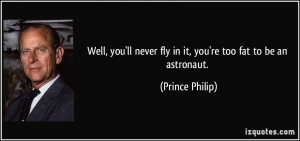 ... ll never fly in it, you're too fat to be an astronaut. - Prince Philip