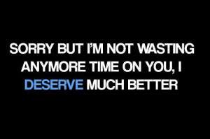 Sorry but I'm not wasting any more time on you, I DESERVE much better!