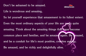 Don’t be ashamed to be amazed. Life is wondrous and amazing,