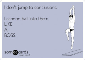 don\'t jump to conclusions. I cannon ball into them LIKE A BOSS ...