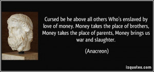 Cursed be he above all others Who's enslaved by love of money. Money ...