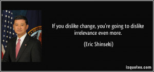 ... change, you're going to dislike irrelevance even more. - Eric Shinseki