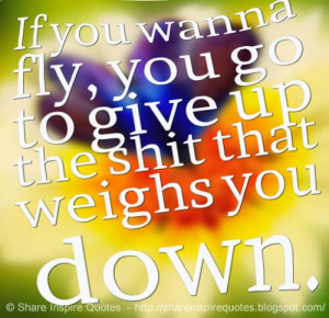 If you wanna fly, you go to give up the shit that weighs you down.