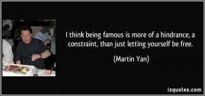 think being famous is more of a hindrance, a constraint, than just ...