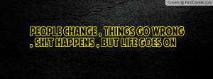 People Change , Things Go Wrong , Sh!t Happens , But Life Goes On