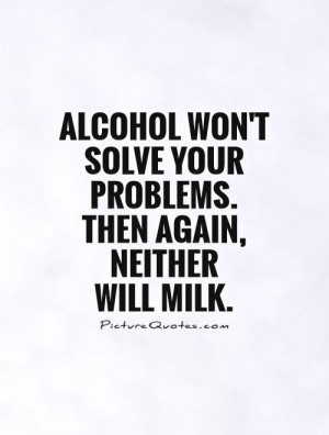 Alcohol won't solve your problems. Then again, neither will milk ...