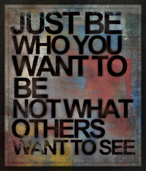 Just be who you want to be not what others want to see.