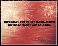 The longer you’re not taking action the more money you’re losing.