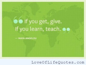 If you get, give. If you learn, teach.