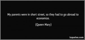 ... in short street, so they had to go abroad to economize. - Queen Mary