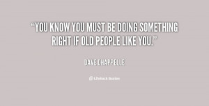 You know you must be doing something right if old people like you ...