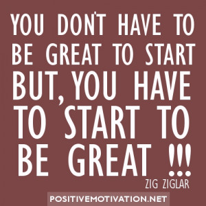 ... TO BE GREAT TO START BUT, YOU HAVE TO START TO BE GREAT. ZIG ZIGLAR