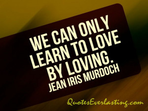 We can only learn to love by loving. - Jean Iris Murdoch