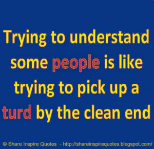 Trying to understand some PEOPLE is like trying to pick up a TURD by ...