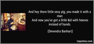 And hey there little sexy pig, you made it with a man And now you've ...
