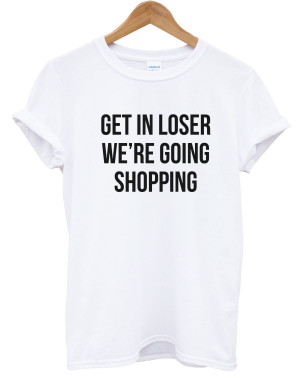 Get-In-Loser-Were-Going-Shopping-T-shirt-Mean-Quote-Hipster-Women-Men ...