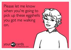 ... when you're going to pick up these eggshells you got me walking on
