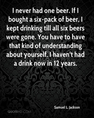 never had one beer. If I bought a six-pack of beer, I kept drinking ...