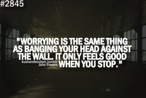 ... Head Against The Wall It Only Feels Good When You Stop - Worry Quote