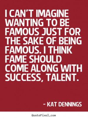can't imagine wanting to be famous just for the sake of being famous ...