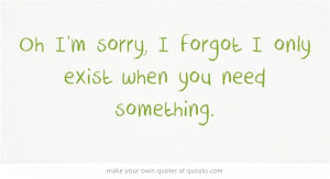 Oh I'm sorry, I forgot I only exist when you need something.