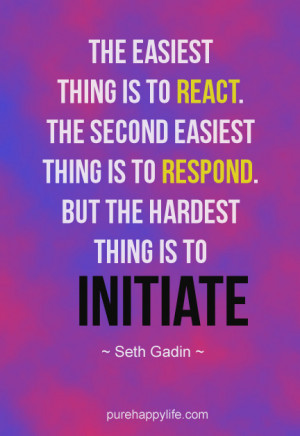 The Easiest thing is to react. The second easiest thing is to respond ...