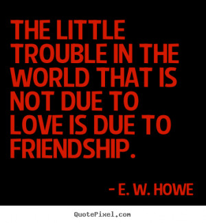 ... trouble in the world that is not due to love is due to friendship