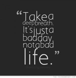 Take a deep breath it's just a bad day not a bad life...one day!!!