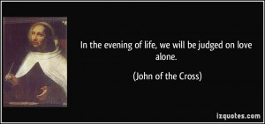 ... evening of life, we will be judged on love alone. - John of the Cross