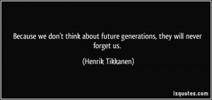 ... about future generations, they will never forget us. - Henrik Tikkanen