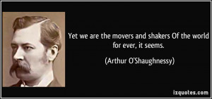Yet we are the movers and shakers Of the world for ever, it seems ...