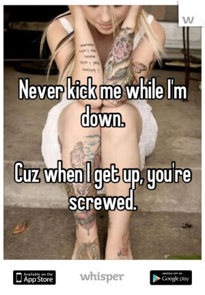 Never kick me while I'm down. Cuz when I get up, you're screwed.