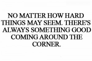 ... May Seem, There’s Always Something Good Coming Around The Corner