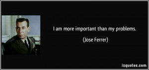 am more important than my problems. - Jose Ferrer