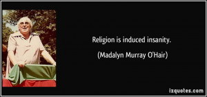 Religion is induced insanity. - Madalyn Murray O'Hair
