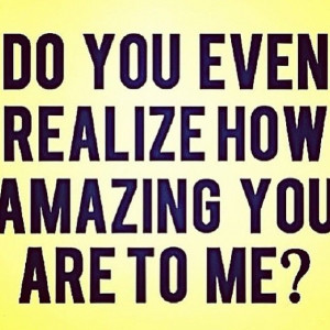 Do you even realize how amazing you are to me?