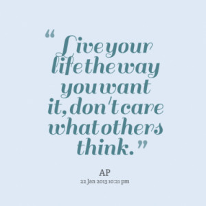 Live your life the way you want it, don't care what others think.