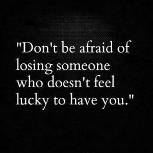 ... Don't Be Afraid Of Losing Someone Who Doesn't Feel Lucky To Have You