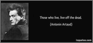 Those who live, live off the dead. - Antonin Artaud