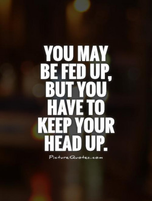 You may be fed up, but you have to keep your head up Picture Quote #1