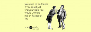 We used to be friends if you could just find your balls you would ...