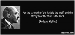 ... the Wolf, and the strength of the Wolf is the Pack. - Rudyard Kipling