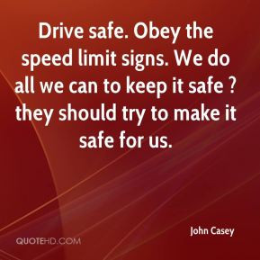 John Casey - Drive safe. Obey the speed limit signs. We do all we can ...