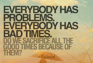 Everybody has problems. Everybody has sad times. Do we sacrifice all ...