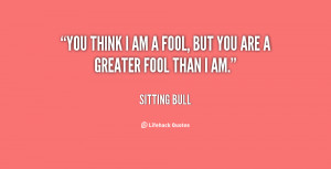 You think I am a fool, but you are a greater fool than I am.
