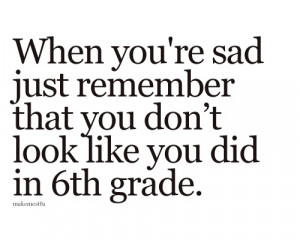 ... 're sad just remember that you don't look like you did in 6th grade