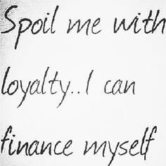 ... money! I make my own money.... all I need is love and loyalty! :) More