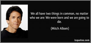 ... matter who we are: We were born and we are going to die. - Mitch Albom