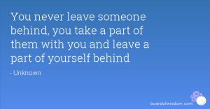 never leave someone behind, you take a part of them with you and leave ...