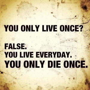 You only live once? False. You live everyday. You only die once.